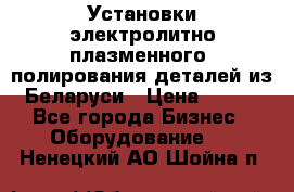 Установки электролитно-плазменного  полирования деталей из Беларуси › Цена ­ 100 - Все города Бизнес » Оборудование   . Ненецкий АО,Шойна п.